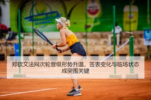 郑钦文法网次轮晋级形势升温，签表变化与临场状态成突围关键